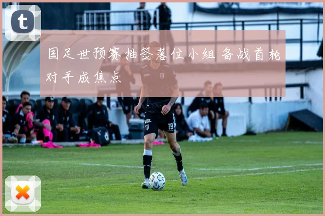 国足世预赛抽签落位小组 备战首轮对手成焦点