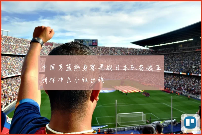 中国男篮热身赛再战日本队备战亚洲杯冲击小组出线