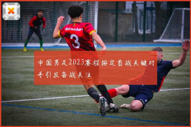 中国男足2023赛程排定首战关键对手引发备战关注
