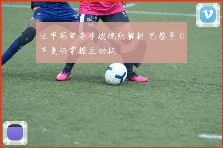 法甲冠军争夺战规则解析 巴黎圣日耳曼仍掌握主动权