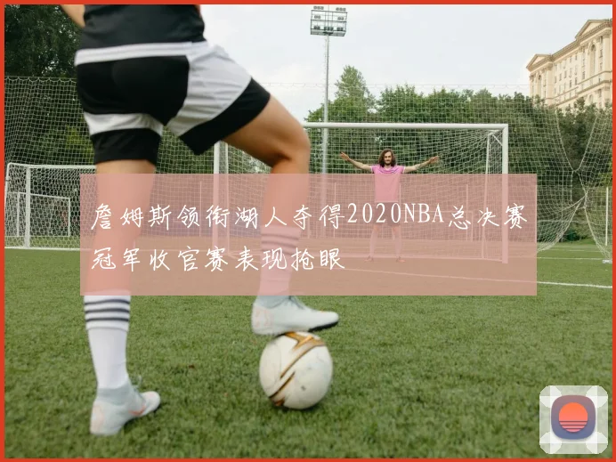 詹姆斯领衔湖人夺得2020NBA总决赛冠军收官赛表现抢眼