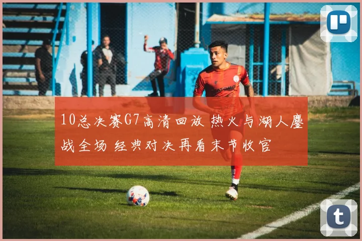 10总决赛G7高清回放 热火与湖人鏖战全场 经典对决再看末节收官