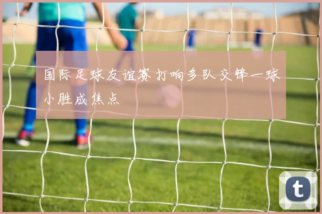 国际足球友谊赛打响多队交锋一球小胜成焦点