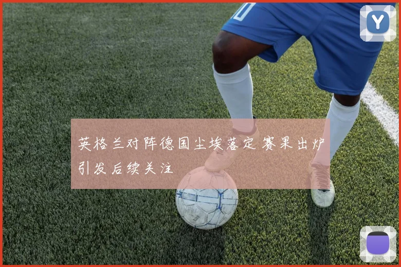 英格兰对阵德国尘埃落定 赛果出炉引发后续关注