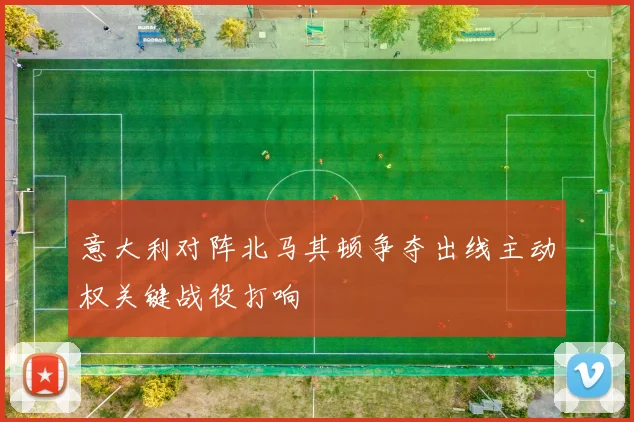 意大利对阵北马其顿争夺出线主动权关键战役打响