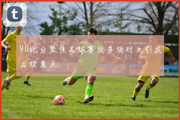 90比分聚焦足球赛场多场对决引发后续看点