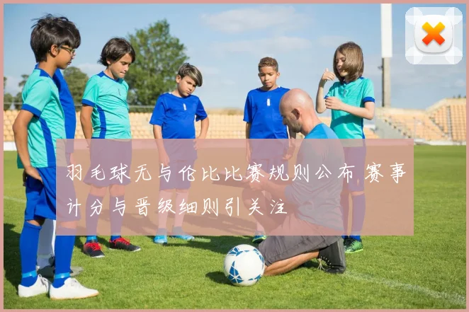 羽毛球无与伦比比赛规则公布 赛事计分与晋级细则引关注