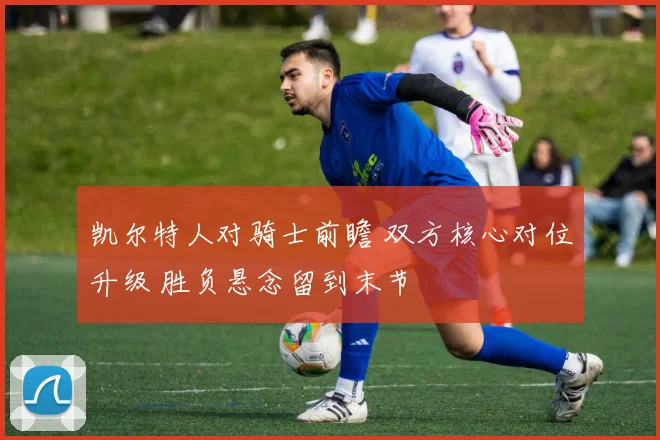 凯尔特人对骑士前瞻 双方核心对位升级 胜负悬念留到末节