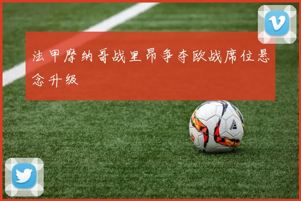 法甲摩纳哥战里昂争夺欧战席位悬念升级