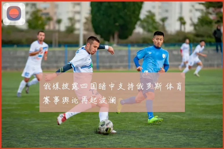 俄媒披露四国暗中支持俄罗斯 体育赛事舆论再起波澜