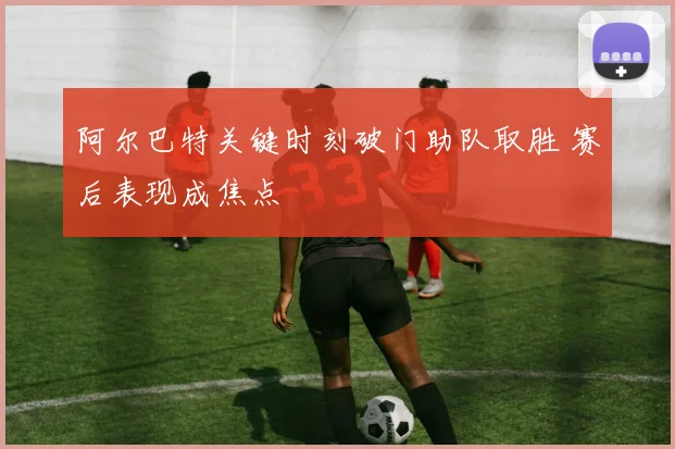 阿尔巴特关键时刻破门助队取胜 赛后表现成焦点