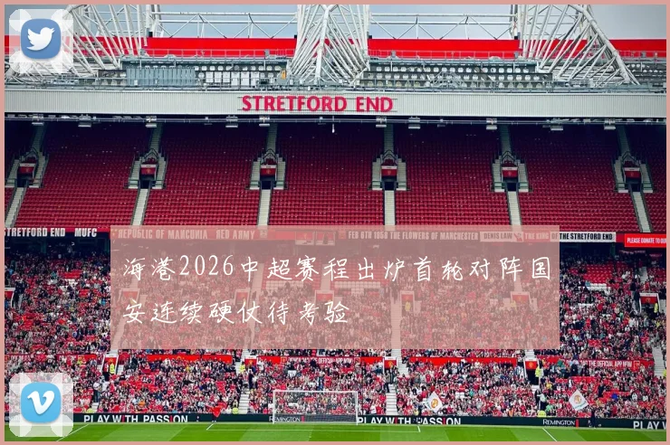 海港2026中超赛程出炉首轮对阵国安连续硬仗待考验