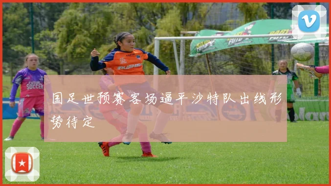 国足世预赛客场逼平沙特队出线形势待定