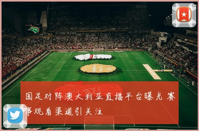 国足对阵澳大利亚直播平台曝光 赛事观看渠道引关注