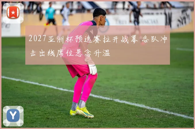 2027亚洲杯预选赛拉开战幕 各队冲击出线席位悬念升温