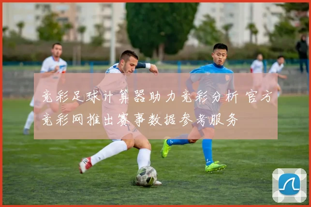 竞彩足球计算器助力竞彩分析 官方竞彩网推出赛事数据参考服务