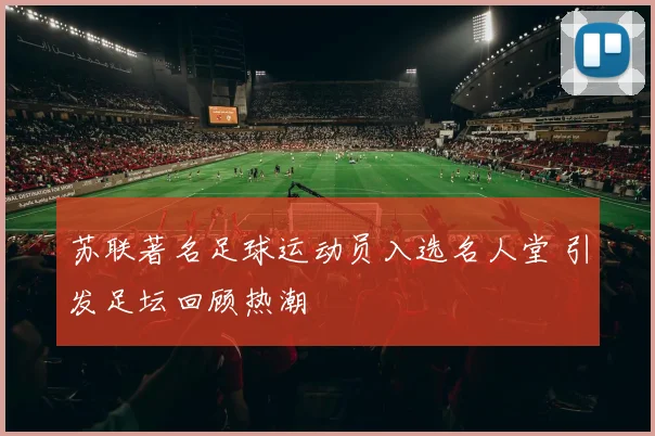 苏联著名足球运动员入选名人堂 引发足坛回顾热潮