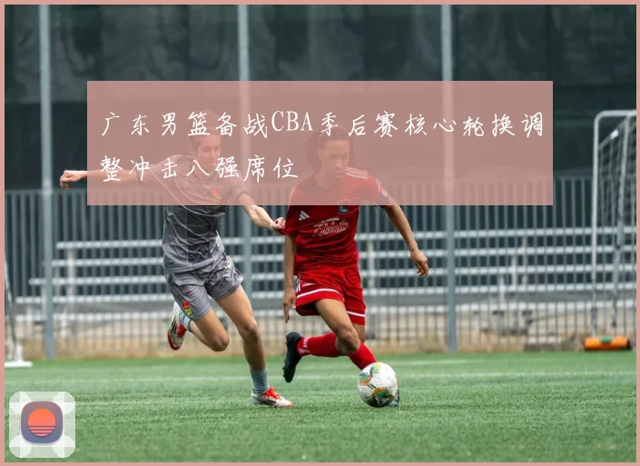 广东男篮备战CBA季后赛核心轮换调整冲击八强席位