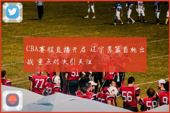 CBA赛程直播开启 辽宁男篮首轮出战 重点对决引关注