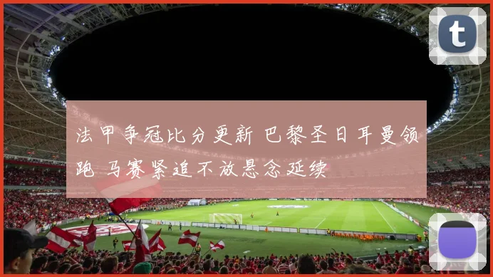 法甲争冠比分更新 巴黎圣日耳曼领跑 马赛紧追不放悬念延续