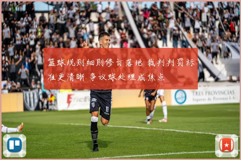 篮球规则细则修订落地 裁判判罚标准更清晰 争议球处理成焦点