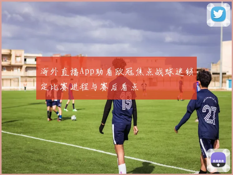 海外直播App助看欧冠焦点战球迷锁定比赛进程与赛后看点
