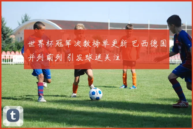 世界杯冠军次数榜单更新 巴西德国并列前列 引发球迷关注