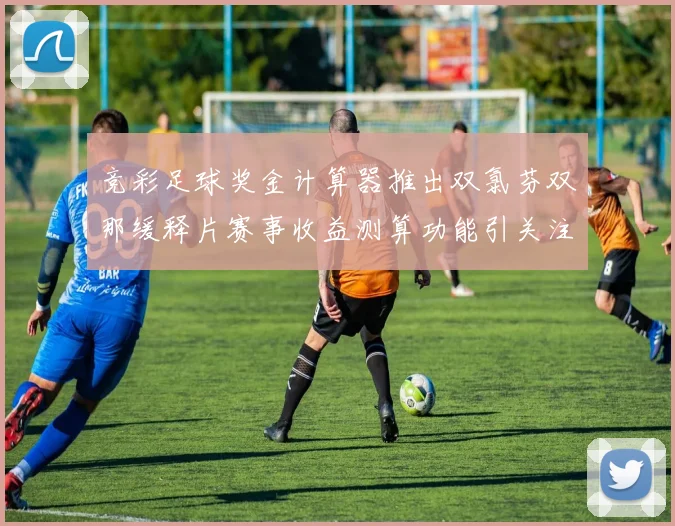 竞彩足球奖金计算器推出双氯芬双那缓释片赛事收益测算功能引关注