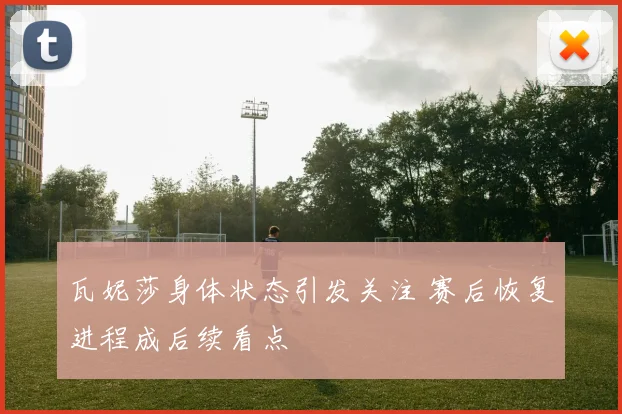瓦妮莎身体状态引发关注 赛后恢复进程成后续看点