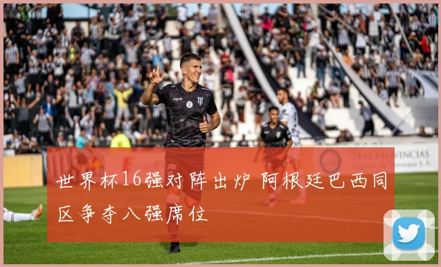 世界杯16强对阵出炉 阿根廷巴西同区争夺八强席位