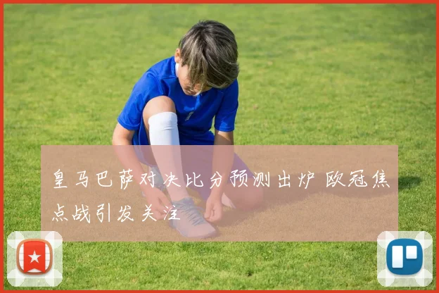 皇马巴萨对决比分预测出炉 欧冠焦点战引发关注