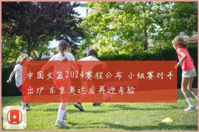 中国女篮2024赛程公布 小组赛对手出炉 东京奥运后再迎考验