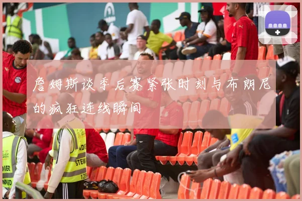 詹姆斯谈季后赛紧张时刻与布朗尼的疯狂连线瞬间