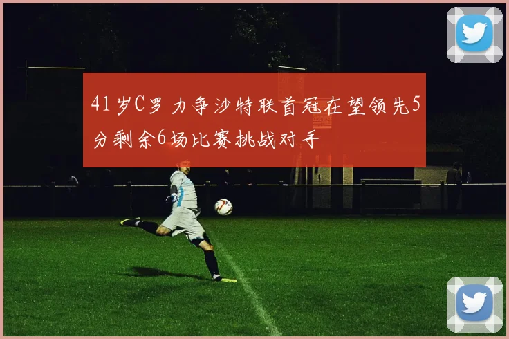 41岁C罗力争沙特联首冠在望领先5分剩余6场比赛挑战对手