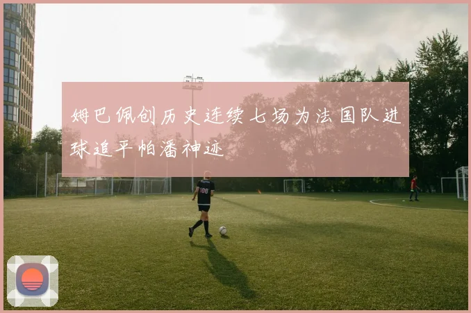 姆巴佩创历史连续七场为法国队进球追平帕潘神迹