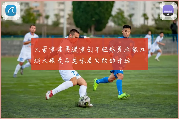 火箭重建再遭重创年轻球员未能扛起大旗是否意味着失败的开始