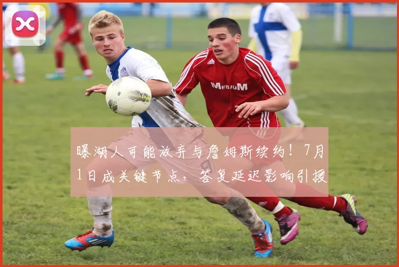 曝湖人可能放弃与詹姆斯续约！7月1日成关键节点，答复延迟影响引援_薪资_本赛季_球员