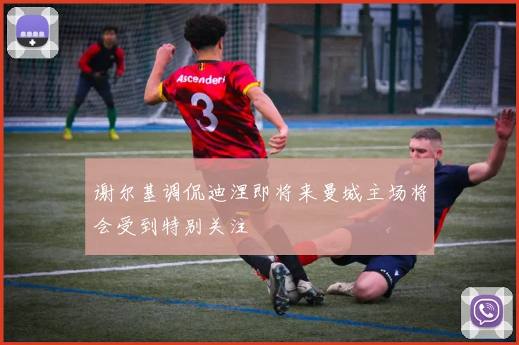 谢尔基调侃迪涅即将来曼城主场将会受到特别关注