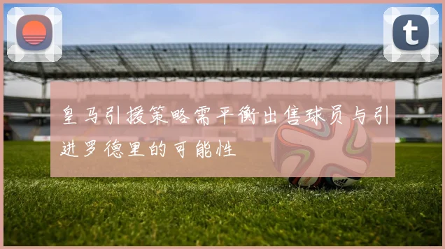 皇马引援策略需平衡出售球员与引进罗德里的可能性