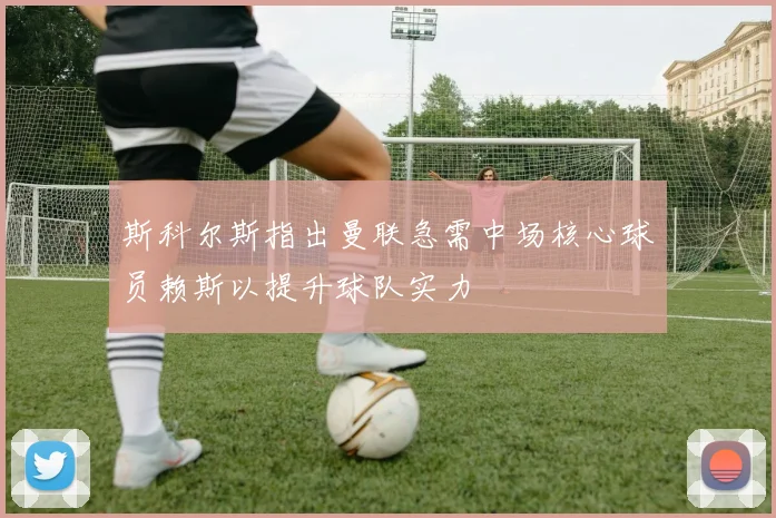 斯科尔斯指出曼联急需中场核心球员赖斯以提升球队实力
