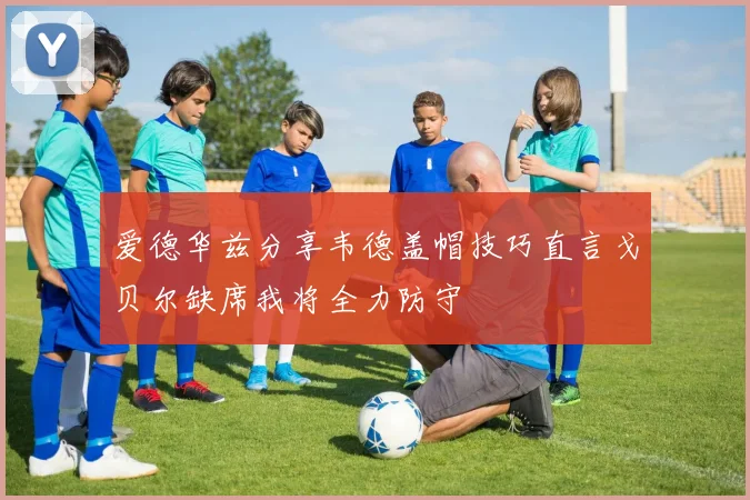 爱德华兹分享韦德盖帽技巧直言戈贝尔缺席我将全力防守