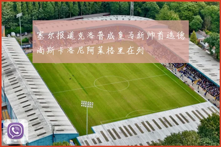 塞尔报道克洛普成皇马新帅首选德尚斯卡洛尼阿莱格里在列