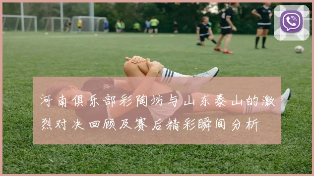 河南俱乐部彩陶坊与山东泰山的激烈对决回顾及赛后精彩瞬间分析