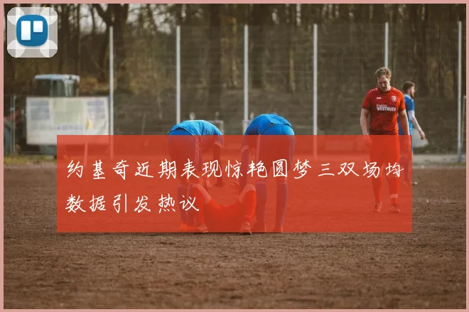 约基奇近期表现惊艳圆梦三双场均数据引发热议