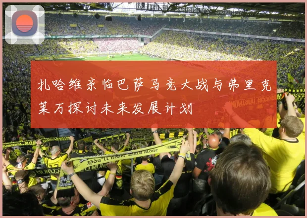 扎哈维亲临巴萨马竞大战与弗里克莱万探讨未来发展计划
