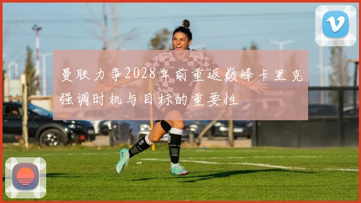曼联力争2028年前重返巅峰卡里克强调时机与目标的重要性