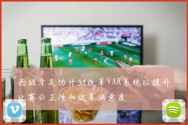 西班牙足协计划改革VAR系统以提升比赛公正性和效果满意度
