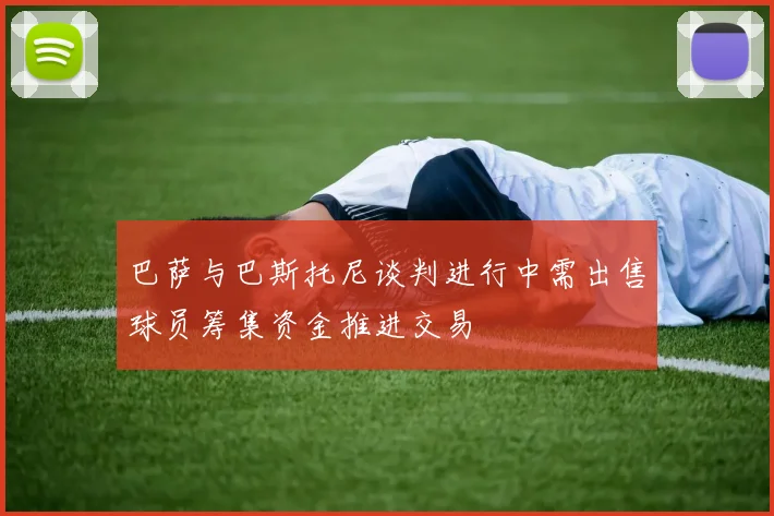 巴萨与巴斯托尼谈判进行中需出售球员筹集资金推进交易