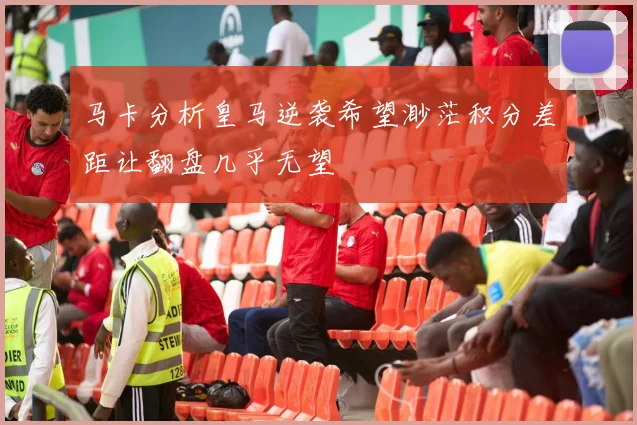 马卡分析皇马逆袭希望渺茫积分差距让翻盘几乎无望
