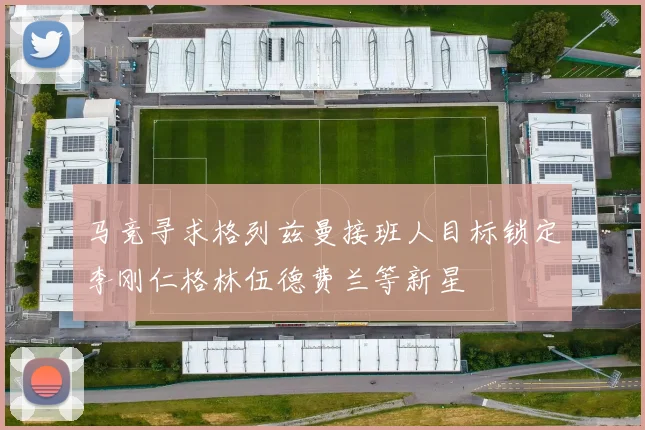 马竞寻求格列兹曼接班人目标锁定李刚仁格林伍德费兰等新星